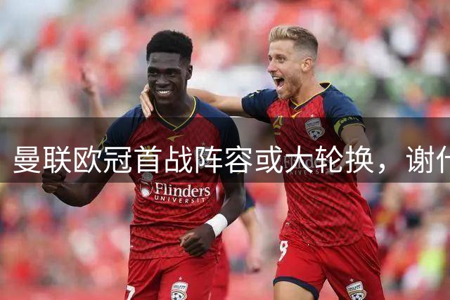 曼联欧冠首战阵容或大轮换，谢什科将迎首发机会